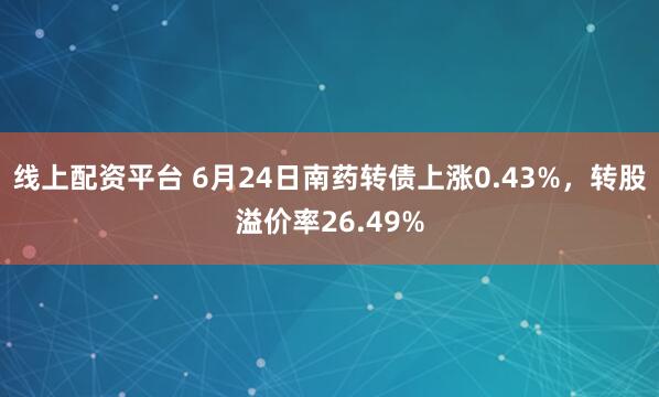 线上配资平台 6月24日南药转债上涨0.43%，转股溢价率26.49%