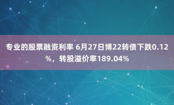 专业的股票融资利率 6月27日博22转债下跌0.12%，转股溢价率189.04%