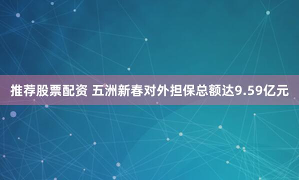 推荐股票配资 五洲新春对外担保总额达9.59亿元
