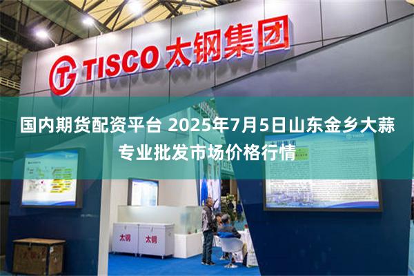 国内期货配资平台 2025年7月5日山东金乡大蒜专业批发市场价格行情