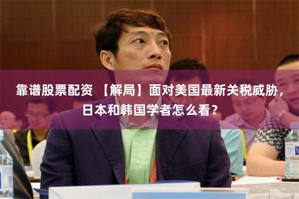 靠谱股票配资 【解局】面对美国最新关税威胁，日本和韩国学者怎么看？