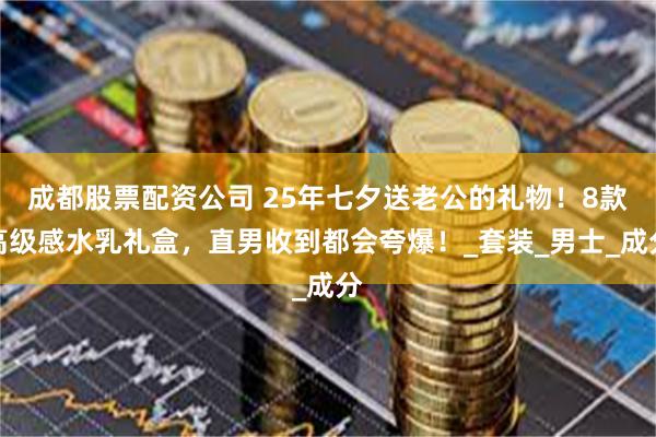 成都股票配资公司 25年七夕送老公的礼物！8款高级感水乳礼盒，直男收到都会夸爆！_套装_男士_成分