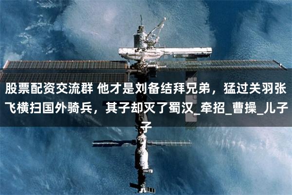 股票配资交流群 他才是刘备结拜兄弟，猛过关羽张飞横扫国外骑兵，其子却灭了蜀汉_牵招_曹操_儿子