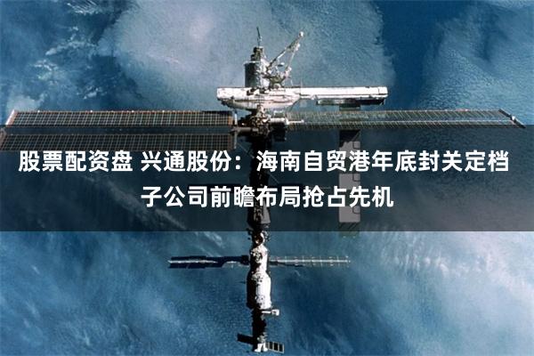 股票配资盘 兴通股份：海南自贸港年底封关定档 子公司前瞻布局抢占先机