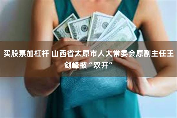 买股票加杠杆 山西省太原市人大常委会原副主任王剑峰被“双开”