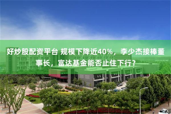 好炒股配资平台 规模下降近40%，李少杰接棒董事长，富达基金能否止住下行？