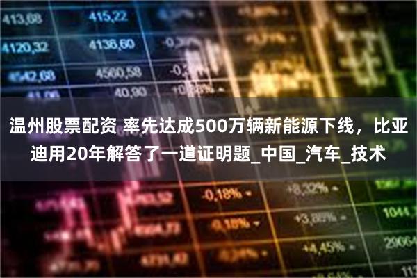 温州股票配资 率先达成500万辆新能源下线，比亚迪用20年解答了一道证明题_中国_汽车_技术