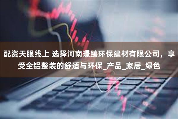 配资天眼线上 选择河南璟臻环保建材有限公司，享受全铝整装的舒适与环保_产品_家居_绿色