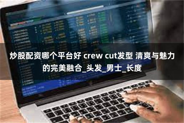 炒股配资哪个平台好 crew cut发型 清爽与魅力的完美融合_头发_男士_长度