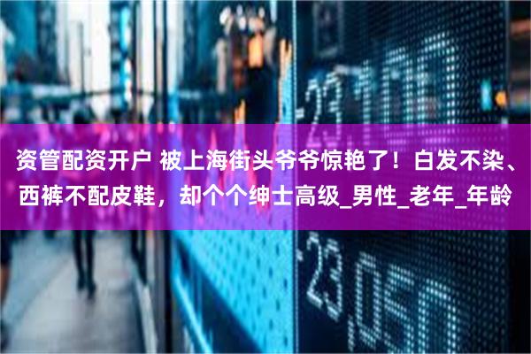 资管配资开户 被上海街头爷爷惊艳了！白发不染、西裤不配皮鞋，却个个绅士高级_男性_老年_年龄