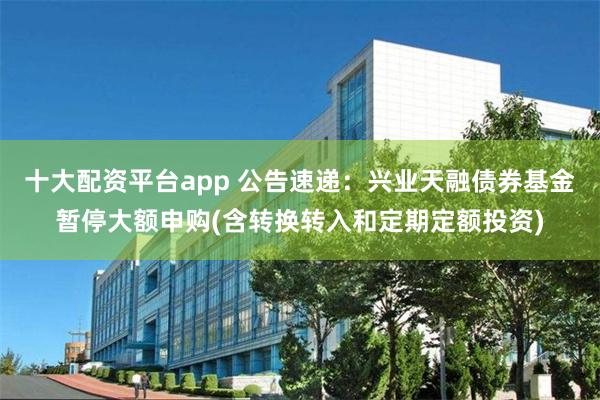 十大配资平台app 公告速递：兴业天融债券基金暂停大额申购(含转换转入和定期定额投资)