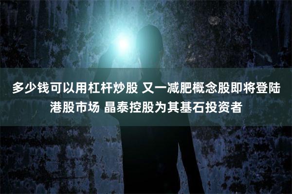多少钱可以用杠杆炒股 又一减肥概念股即将登陆港股市场 晶泰控股为其基石投资者