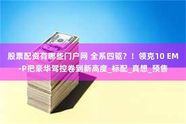 股票配资有哪些门户网 全系四驱？！领克10 EM-P把豪华驾控卷到新高度_标配_真想_预售