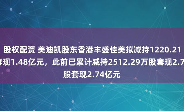 股权配资 美迪凯股东香港丰盛佳美拟减持1220.21万股套现1.48亿元，此前已累计减持2512.29万股套现2.74亿元