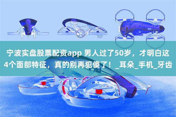 宁波实盘股票配资app 男人过了50岁，才明白这4个面部特征，真的别再犯傻了！_耳朵_手机_牙齿