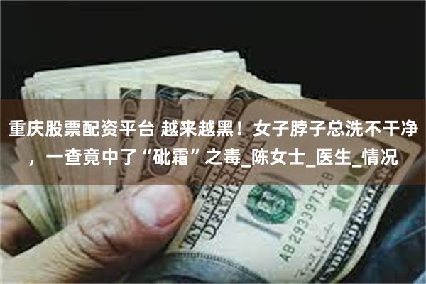 重庆股票配资平台 越来越黑！女子脖子总洗不干净，一查竟中了“砒霜”之毒_陈女士_医生_情况