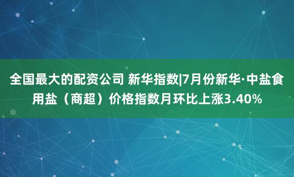 全国最大的配资公司 新华指数|7月份新华·中盐食用盐（商超）价格指数月环比上涨3.40%