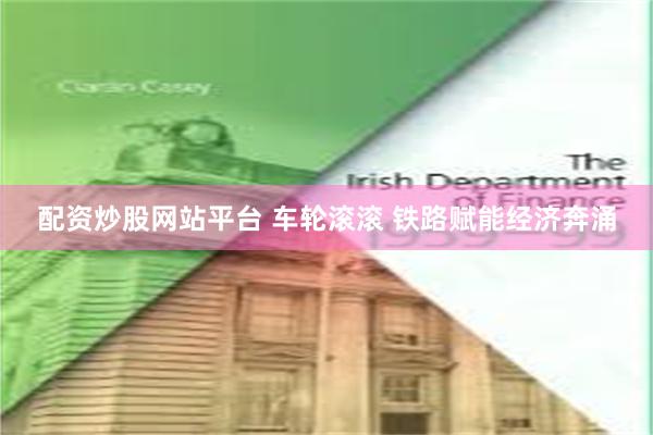 配资炒股网站平台 车轮滚滚 铁路赋能经济奔涌