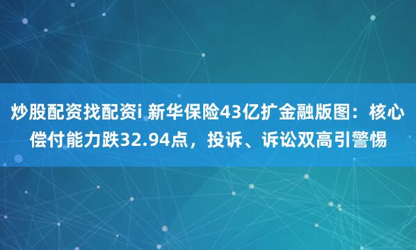 炒股配资找配资i 新华保险43亿扩金融版图：核心偿付能力跌32.94点，投诉、诉讼双高引警惕