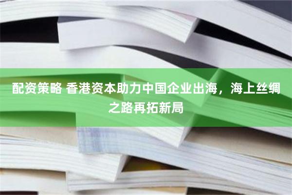 配资策略 香港资本助力中国企业出海，海上丝绸之路再拓新局
