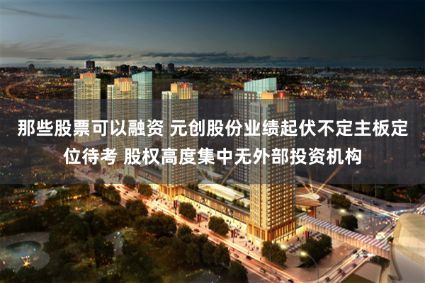 那些股票可以融资 元创股份业绩起伏不定主板定位待考 股权高度集中无外部投资机构