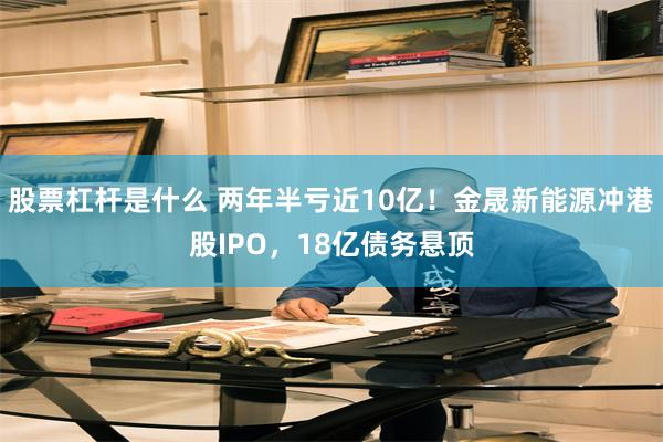 股票杠杆是什么 两年半亏近10亿！金晟新能源冲港股IPO，18亿债务悬顶