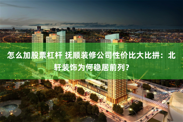 怎么加股票杠杆 抚顺装修公司性价比大比拼：北轩装饰为何稳居前列？