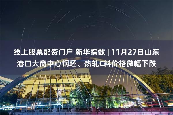 线上股票配资门户 新华指数 | 11月27日山东港口大商中心钢坯、热轧C料价格微幅下跌