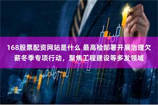 168股票配资网站是什么 最高检部署开展治理欠薪冬季专项行动,聚焦工程建设等多发领域