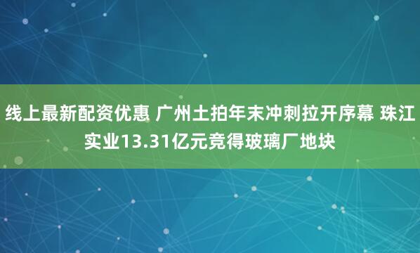 线上最新配资优惠 广州土拍年末冲刺拉开序幕 珠江实业13.31亿元竞得玻璃厂地块
