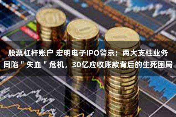 股票杠杆账户 宏明电子IPO警示：两大支柱业务同陷＂失血＂危机，30亿应收账款背后的生死困局