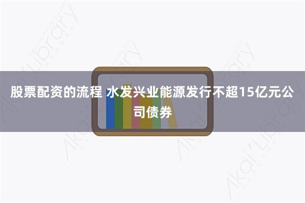 股票配资的流程 水发兴业能源发行不超15亿元公司债券