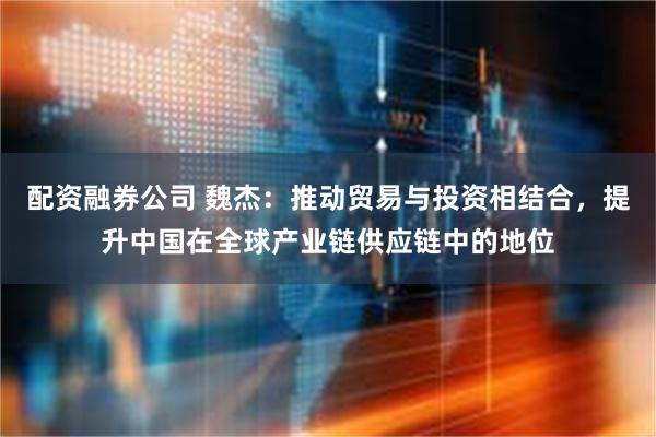 配资融券公司 魏杰:推动贸易与投资相结合,提升中国在全球产业链供应链中的地位