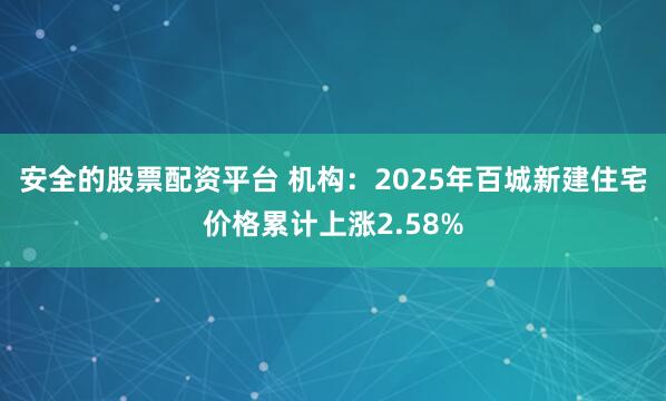 安全的股票配资平台 机构：2025年百城新建住宅价格累计上涨2.58%